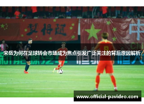 宋岳为何在足球转会市场成为焦点引发广泛关注的背后原因解析