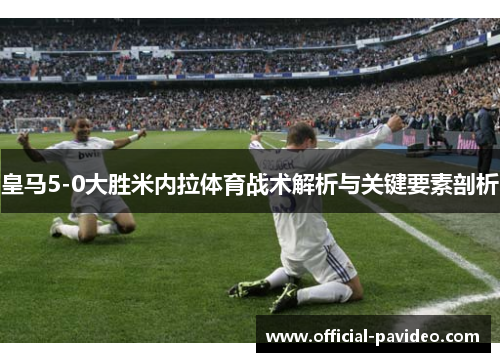 皇马5-0大胜米内拉体育战术解析与关键要素剖析