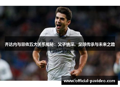 齐达内与恩佐五大关系揭秘：父子情深、足球传承与未来之路