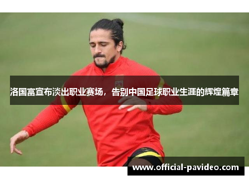 洛国富宣布淡出职业赛场，告别中国足球职业生涯的辉煌篇章