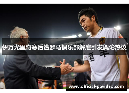 伊万尤里奇赛后遭罗马俱乐部解雇引发舆论热议