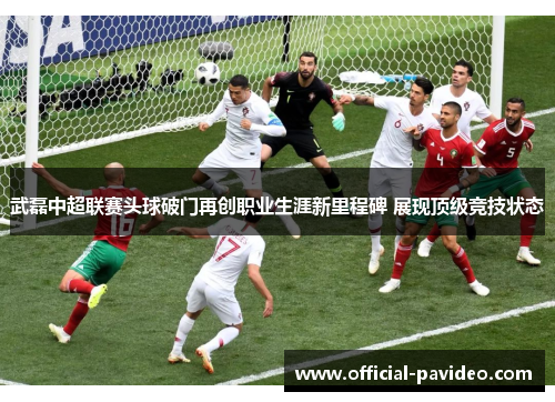 武磊中超联赛头球破门再创职业生涯新里程碑 展现顶级竞技状态 武磊中超联赛头球破门再创职业生涯新里程碑 展现顶级竞技状态